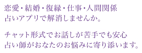 恋愛・結婚・復縁・仕事・人間関係占いアプリで解消しませんか。チャット形式でお話しが苦手でも安心占い師がおなたのお悩みに寄り添います。